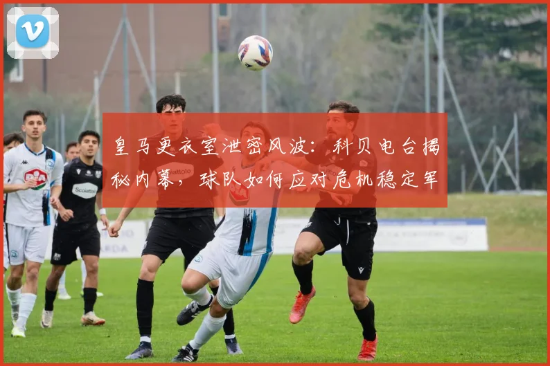 皇马更衣室泄密风波：科贝电台揭秘内幕，球队如何应对危机稳定军心？
