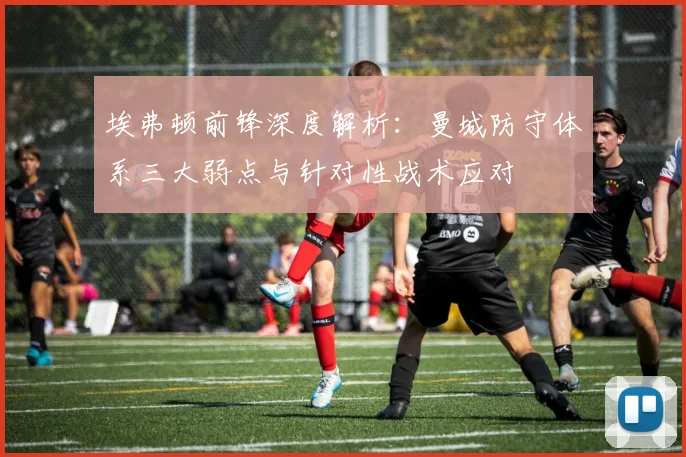 埃弗顿前锋深度解析:曼城防守体系三大弱点与针对性战术应对