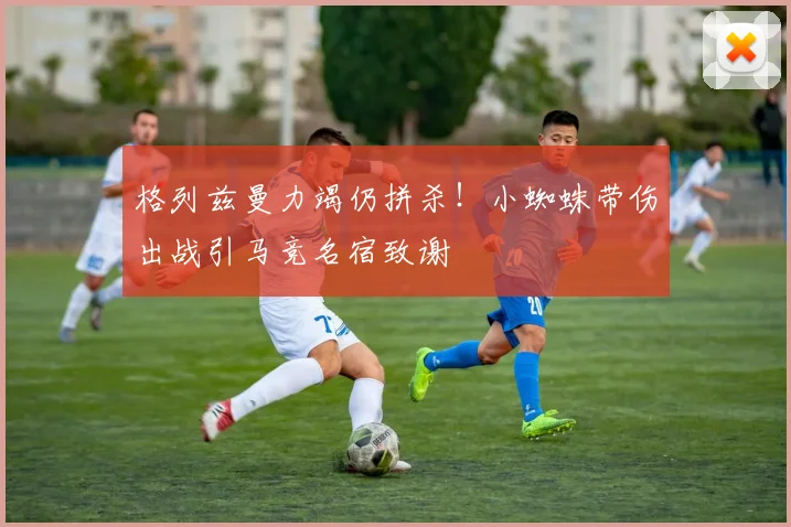 格列兹曼力竭仍拼杀!小蜘蛛带伤出战引马竞名宿致谢