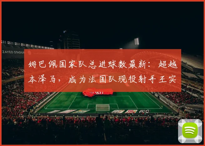 姆巴佩国家队总进球数最新:超越本泽马,成为法国队现役射手王实至名归