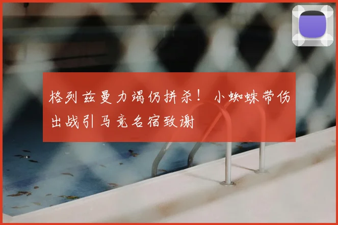 格列兹曼力竭仍拼杀!小蜘蛛带伤出战引马竞名宿致谢