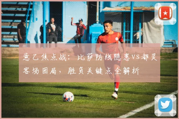 意乙焦点战：比萨防线隐患vs都灵客场困局，胜负关键点全解析