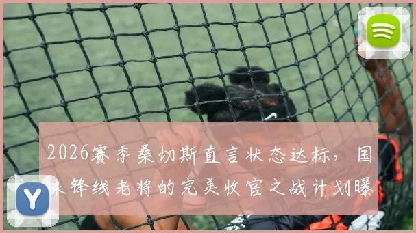 2026赛季桑切斯直言状态达标,国米锋线老将的完美收官之战计划曝光