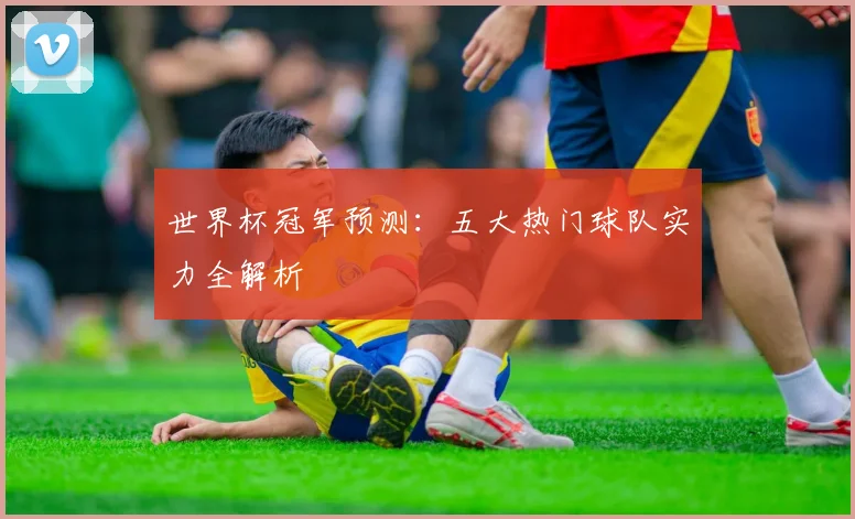 世界杯冠军预测：五大热门球队实力全解析