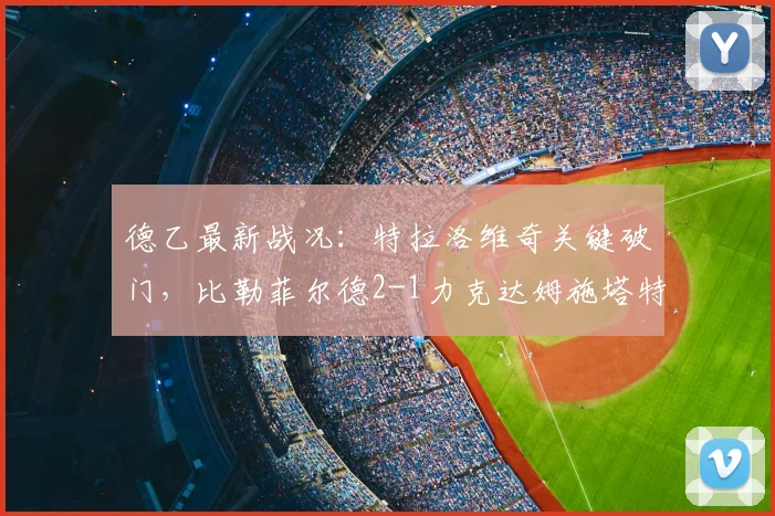 德乙最新战况:特拉洛维奇关键破门,比勒菲尔德2-1力克达姆施塔特,附赛后分析