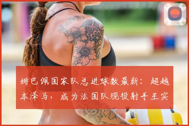 姆巴佩国家队总进球数最新:超越本泽马,成为法国队现役射手王实至名归