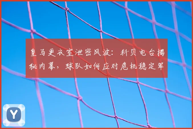 皇马更衣室泄密风波：科贝电台揭秘内幕，球队如何应对危机稳定军心？