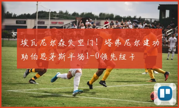 埃瓦尼尔森失空门!塔弗尼尔建功助伯恩茅斯半场1-0领先纽卡